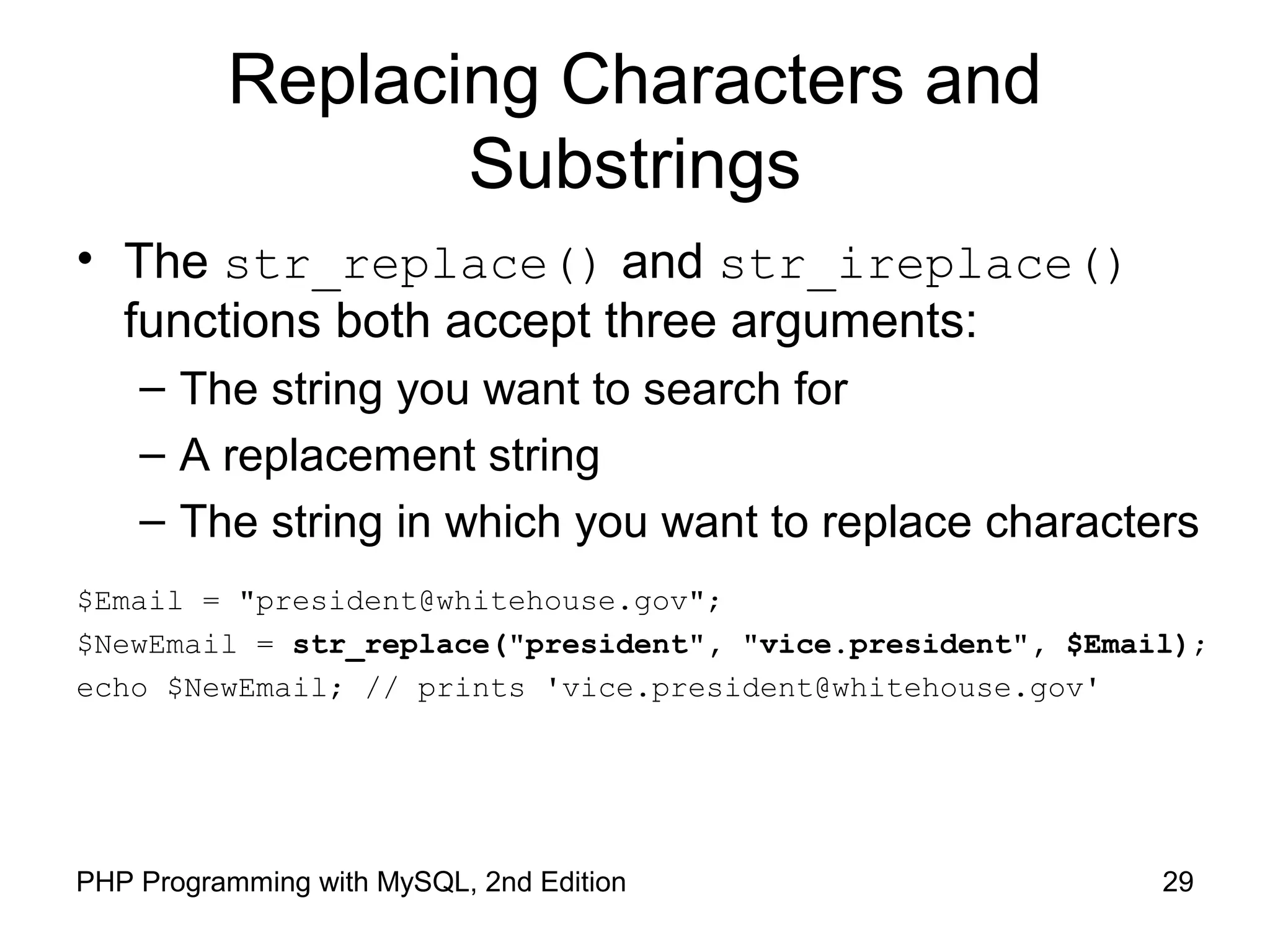 29PHP Programming with MySQL, 2nd Edition
Replacing Characters and
Substrings
• The str_replace() and str_ireplace()
functions both accept three arguments:
– The string you want to search for
– A replacement string
– The string in which you want to replace characters
$Email = "president@whitehouse.gov";
$NewEmail = str_replace("president", "vice.president", $Email);
echo $NewEmail; // prints 'vice.president@whitehouse.gov'
 