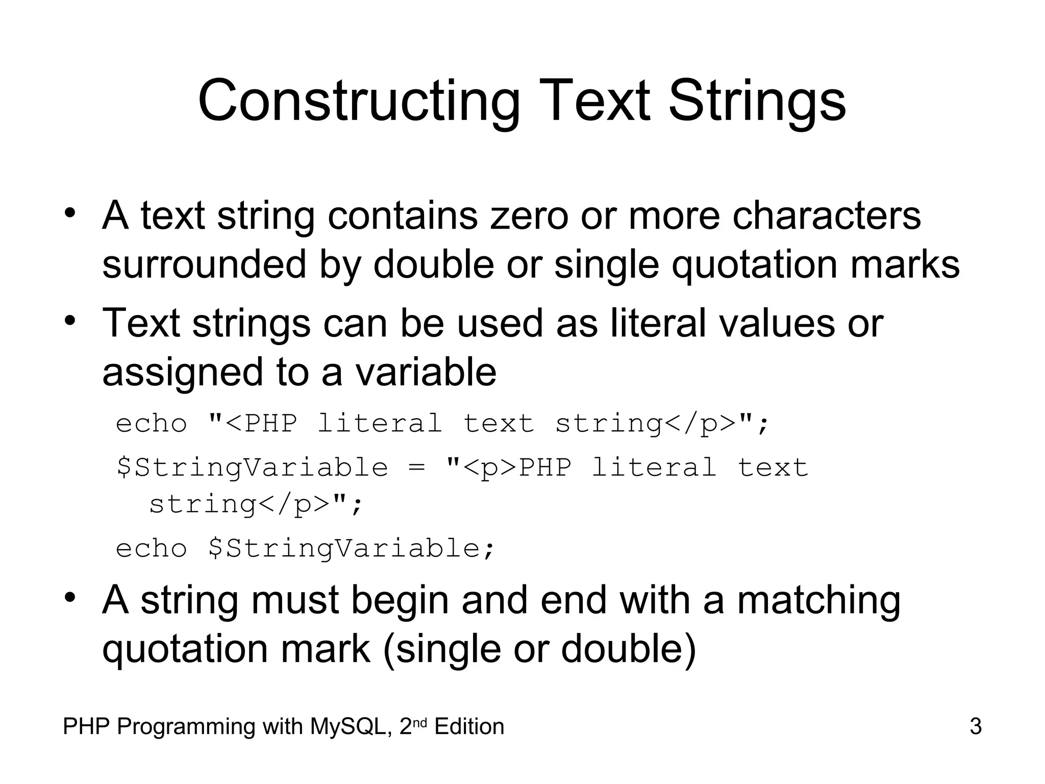 3PHP Programming with MySQL, 2nd
Edition
Constructing Text Strings
• A text string contains zero or more characters
surrounded by double or single quotation marks
• Text strings can be used as literal values or
assigned to a variable
echo "<PHP literal text string</p>";
$StringVariable = "<p>PHP literal text
string</p>";
echo $StringVariable;
• A string must begin and end with a matching
quotation mark (single or double)
 