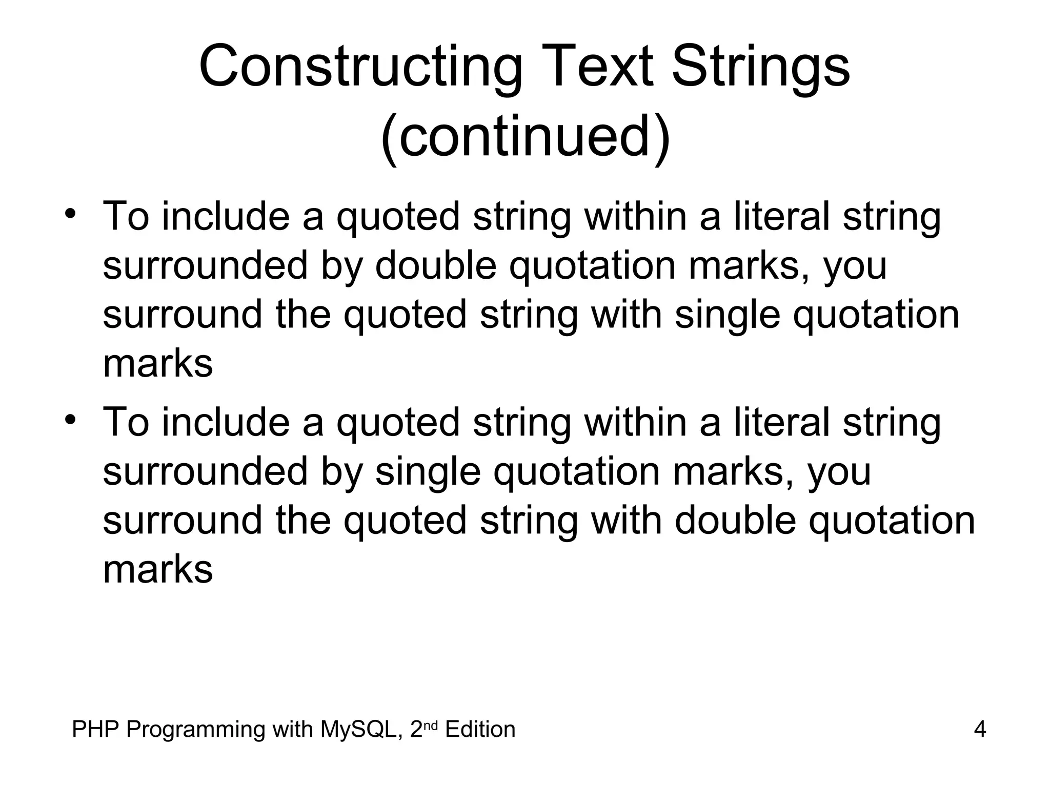 4PHP Programming with MySQL, 2nd
Edition
Constructing Text Strings
(continued)
• To include a quoted string within a literal string
surrounded by double quotation marks, you
surround the quoted string with single quotation
marks
• To include a quoted string within a literal string
surrounded by single quotation marks, you
surround the quoted string with double quotation
marks
 