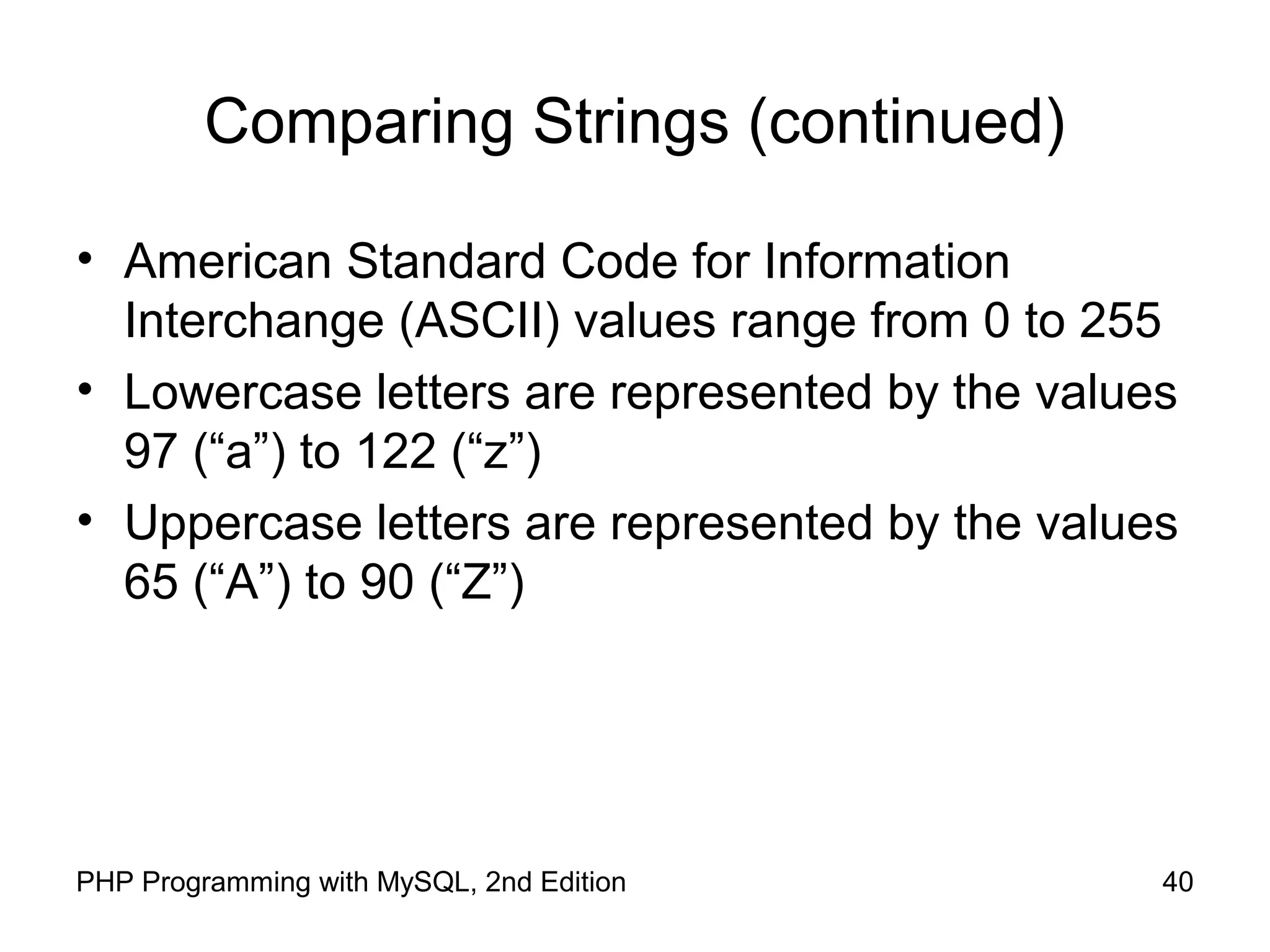 40PHP Programming with MySQL, 2nd Edition
Comparing Strings (continued)
• American Standard Code for Information
Interchange (ASCII) values range from 0 to 255
• Lowercase letters are represented by the values
97 (“a”) to 122 (“z”)
• Uppercase letters are represented by the values
65 (“A”) to 90 (“Z”)
 