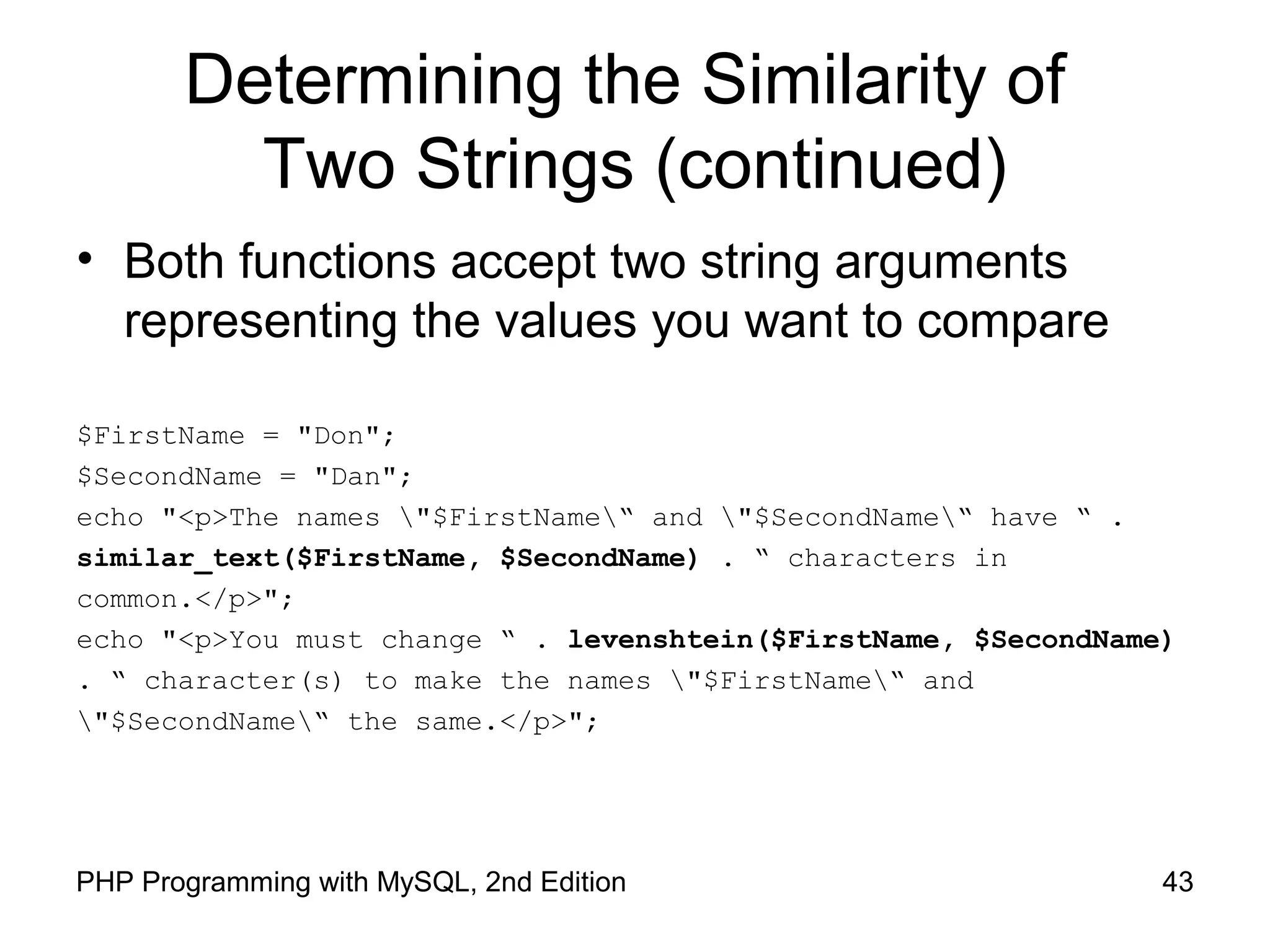 43PHP Programming with MySQL, 2nd Edition
Determining the Similarity of
Two Strings (continued)
• Both functions accept two string arguments
representing the values you want to compare
$FirstName = "Don";
$SecondName = "Dan";
echo "<p>The names "$FirstName“ and "$SecondName“ have “ .
similar_text($FirstName, $SecondName) . “ characters in
common.</p>";
echo "<p>You must change “ . levenshtein($FirstName, $SecondName)
. “ character(s) to make the names "$FirstName“ and
"$SecondName“ the same.</p>";
 