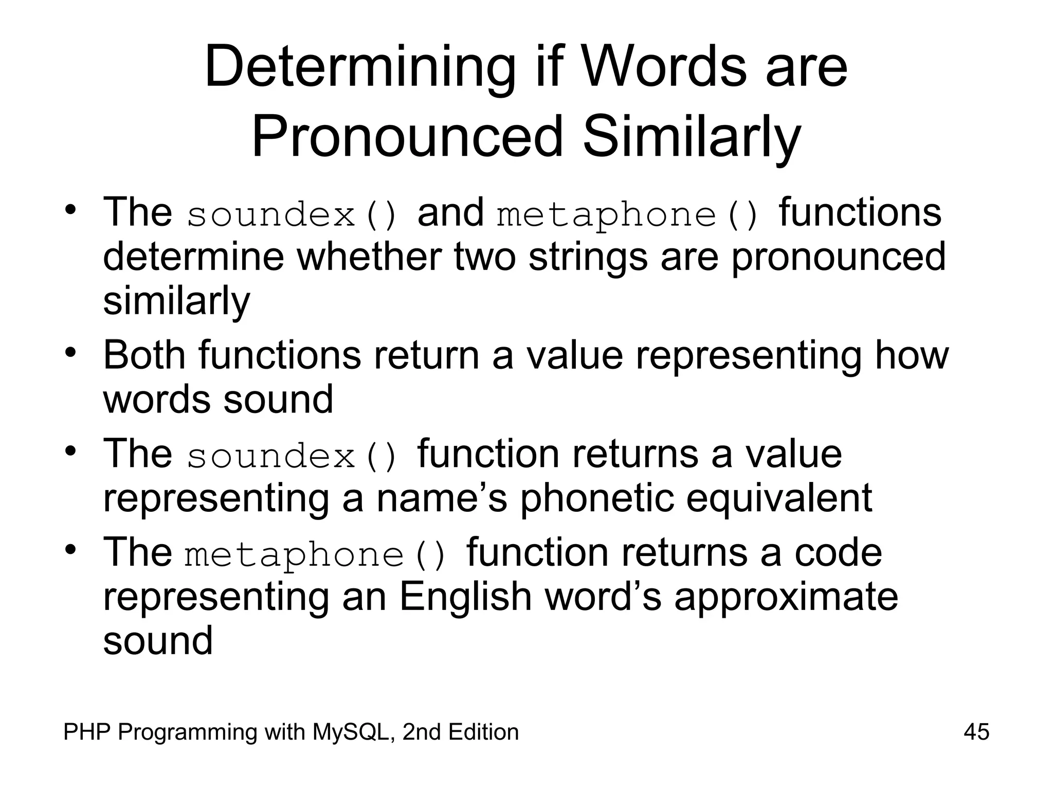 45PHP Programming with MySQL, 2nd Edition
Determining if Words are
Pronounced Similarly
• The soundex() and metaphone() functions
determine whether two strings are pronounced
similarly
• Both functions return a value representing how
words sound
• The soundex() function returns a value
representing a name’s phonetic equivalent
• The metaphone() function returns a code
representing an English word’s approximate
sound
 