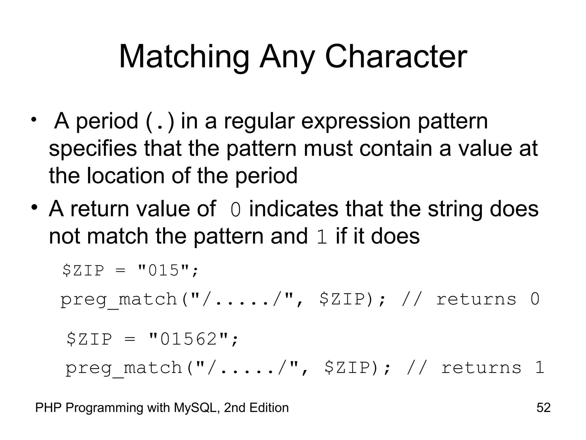 52PHP Programming with MySQL, 2nd Edition
Matching Any Character
• A period (.) in a regular expression pattern
specifies that the pattern must contain a value at
the location of the period
• A return value of 0 indicates that the string does
not match the pattern and 1 if it does
$ZIP = "015";
preg_match("/...../", $ZIP); // returns 0
$ZIP = "01562";
preg_match("/...../", $ZIP); // returns 1
 