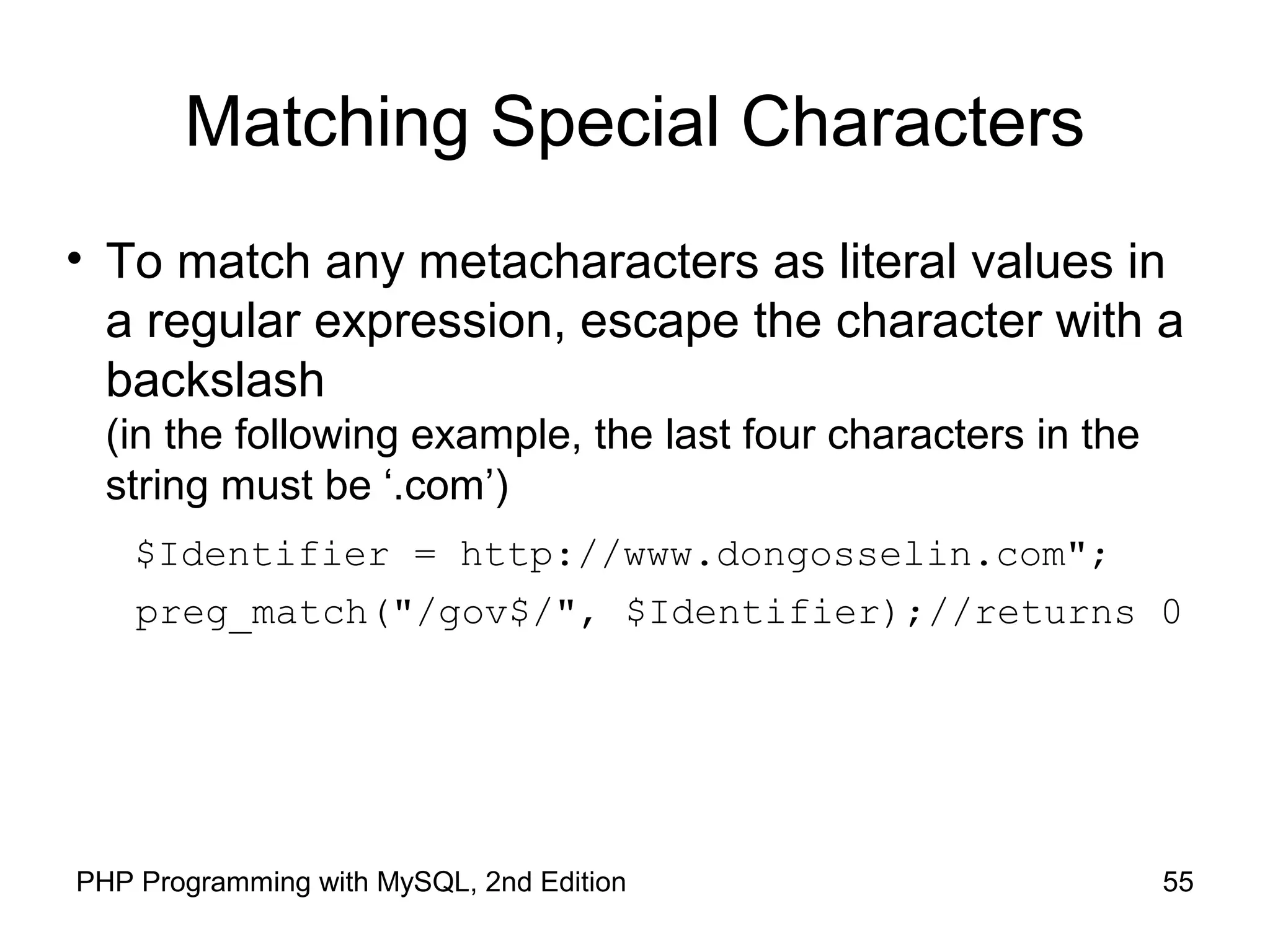 55PHP Programming with MySQL, 2nd Edition
Matching Special Characters
• To match any metacharacters as literal values in
a regular expression, escape the character with a
backslash
(in the following example, the last four characters in the
string must be ‘.com’)
$Identifier = http://www.dongosselin.com";
preg_match("/gov$/", $Identifier);//returns 0
 