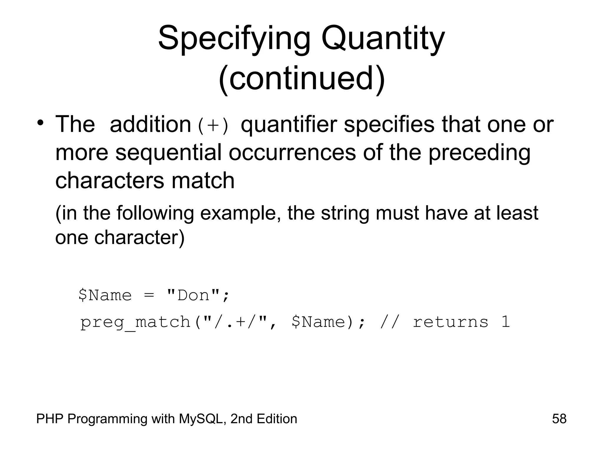 58PHP Programming with MySQL, 2nd Edition
Specifying Quantity
(continued)
• The addition(+) quantifier specifies that one or
more sequential occurrences of the preceding
characters match
(in the following example, the string must have at least
one character)
$Name = "Don";
preg_match("/.+/", $Name); // returns 1
 