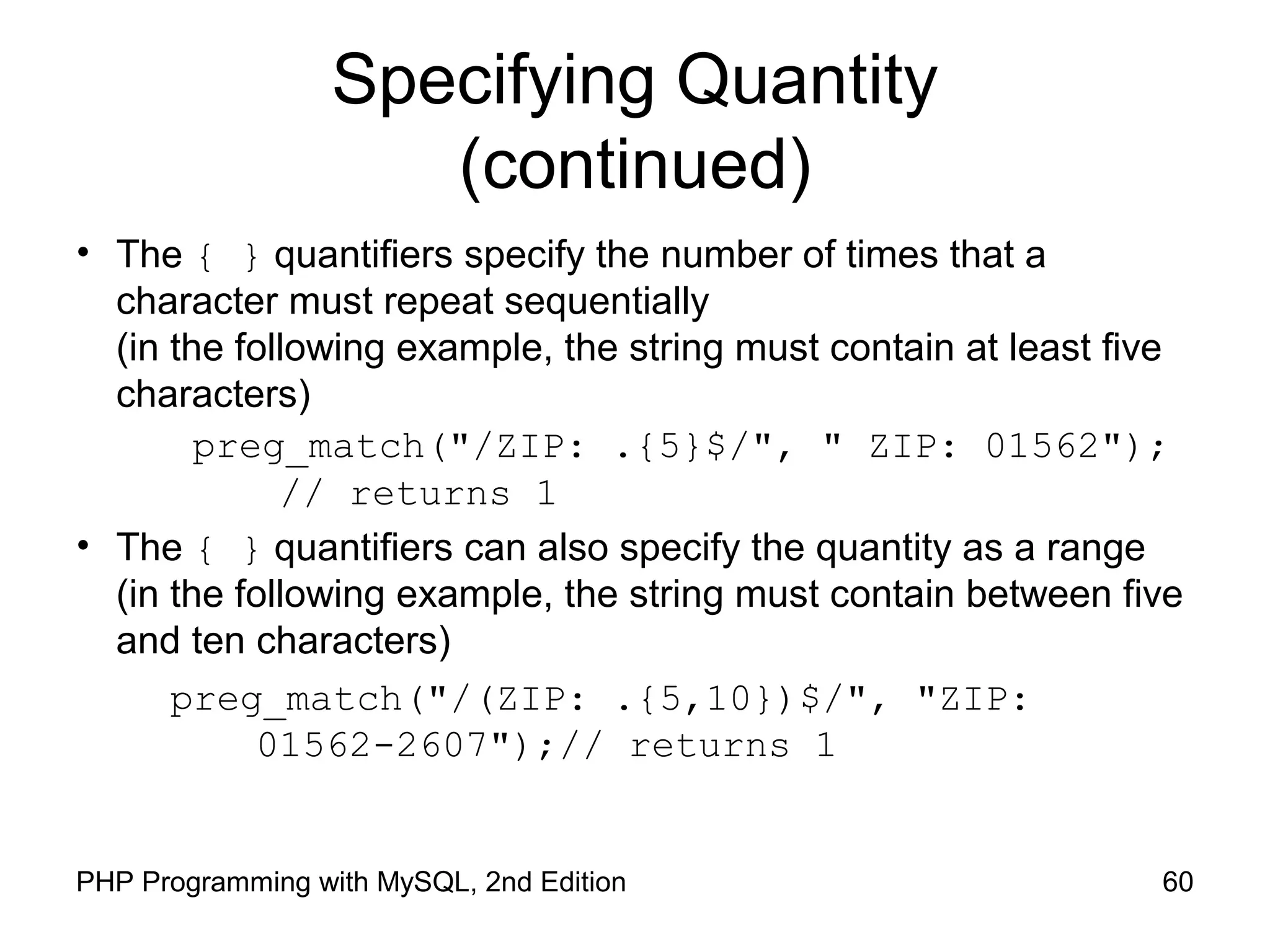 60PHP Programming with MySQL, 2nd Edition
Specifying Quantity
(continued)
• The { } quantifiers specify the number of times that a
character must repeat sequentially
(in the following example, the string must contain at least five
characters)
preg_match("/ZIP: .{5}$/", " ZIP: 01562");
// returns 1
• The { } quantifiers can also specify the quantity as a range
(in the following example, the string must contain between five
and ten characters)
preg_match("/(ZIP: .{5,10})$/", "ZIP:
01562-2607");// returns 1
 