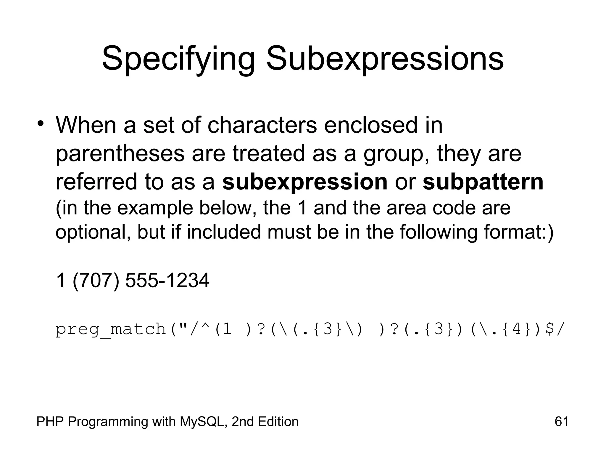 61PHP Programming with MySQL, 2nd Edition
Specifying Subexpressions
• When a set of characters enclosed in
parentheses are treated as a group, they are
referred to as a subexpression or subpattern
(in the example below, the 1 and the area code are
optional, but if included must be in the following format:)
1 (707) 555-1234
preg_match("/^(1 )?((.{3}) )?(.{3})(.{4})$/
 