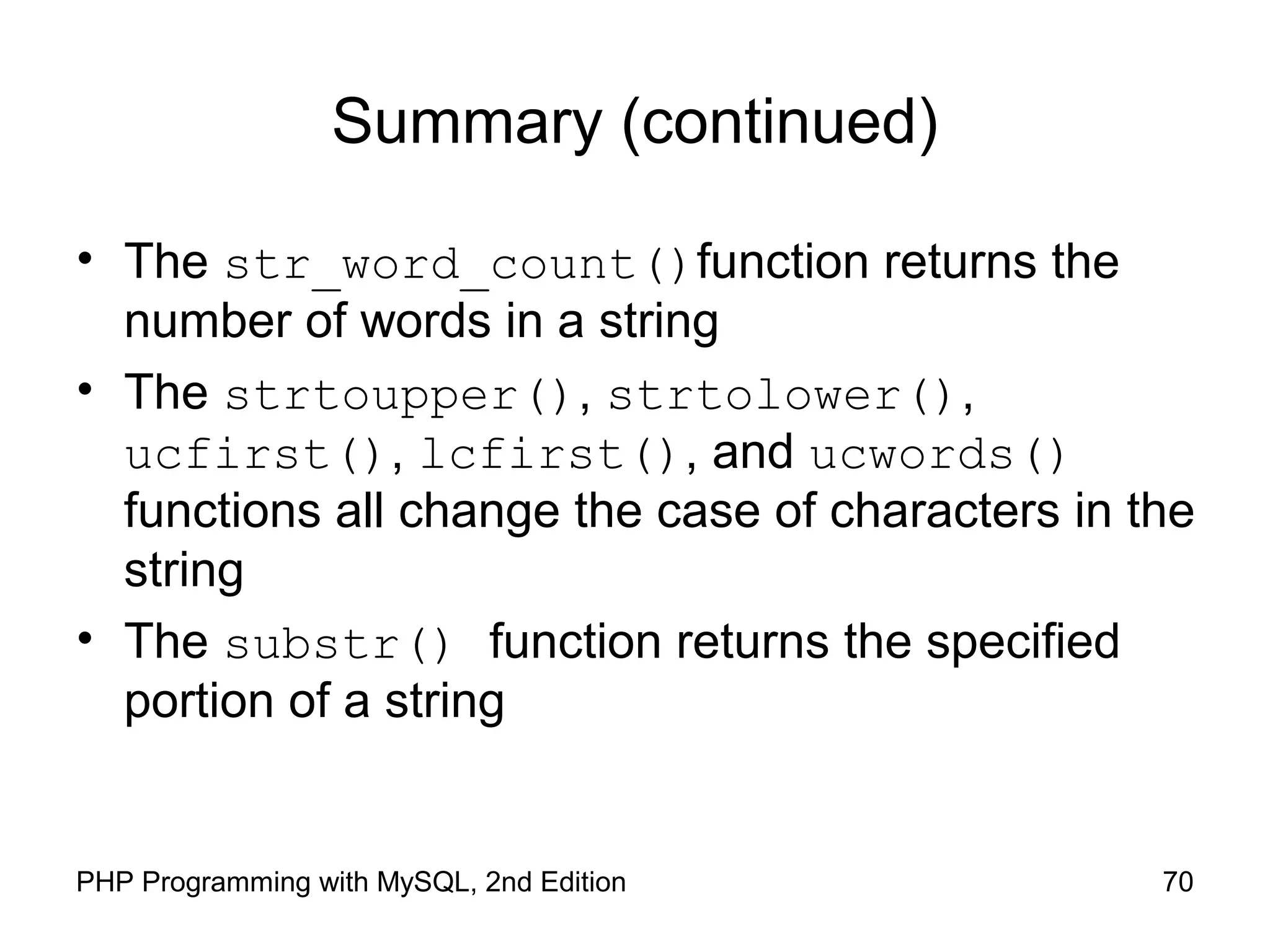 70PHP Programming with MySQL, 2nd Edition
Summary (continued)
• The str_word_count()function returns the
number of words in a string
• The strtoupper(), strtolower(),
ucfirst(), lcfirst(), and ucwords()
functions all change the case of characters in the
string
• The substr() function returns the specified
portion of a string
 