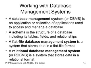 14PHP Programming with MySQL, 2nd Edition
Working with Database
Management Systems
• A database management system (or DBMS) is
an application or collection of applications used
to access and manage a database
• A schema is the structure of a database
including its tables, fields, and relationships
• A flat-file database management system is a
system that stores data in a flat-file format
• A relational database management system
(or RDBMS) is a system that stores data in a
relational format
 