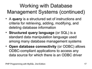 17PHP Programming with MySQL, 2nd Edition
Working with Database
Management Systems (continued)
• A query is a structured set of instructions and
criteria for retrieving, adding, modifying, and
deleting database information
• Structured query language (or SQL) is a
standard data manipulation language used
among many database management systems
• Open database connectivity (or ODBC) allows
ODBC-compliant applications to access any
data source for which there is an ODBC driver
 