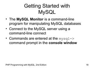 Getting Started with
MySQL
18PHP Programming with MySQL, 2nd Edition
• The MySQL Monitor is a command-line
program for manipulating MySQL databases
• Connect to the MySQL server using a
command-line connect
• Commands are entered at the mysql->
command prompt in the console window
 