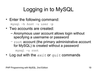 19PHP Programming with MySQL, 2nd Edition
Logging in to MySQL
• Enter the following command:
mysql –h host –u user –p
• Two accounts are created:
– Anonymous user account allows login without
specifying a username or password
– root account (the primary administrative account
for MySQL) is created without a password
mysql –u root
• Log out with the exit or quit commands
 