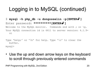 20PHP Programming with MySQL, 2nd Edition
Logging in to MySQL (continued)
$ mysql –h php_db -u dongosselin -p[ENTER]
Enter password: **********[ENTER]
Welcome to the MySQL monitor. Commands end with ; or g.
Your MySQL connection id is 6611 to server version: 4.1.9-
nt
Type 'help;' or 'h' for help. Type 'c' to clear the
buffer.
mysql>
• Use the up and down arrow keys on the keyboard
to scroll through previously entered commands
 