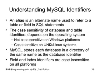 23PHP Programming with MySQL, 2nd Edition
Understanding MySQL Identifiers
• An alias is an alternate name used to refer to a
table or field in SQL statements
• The case sensitivity of database and table
identifiers depends on the operating system
– Not case sensitive on Windows platforms
– Case sensitive on UNIX/Linux systems
• MySQL stores each database in a directory of
the same name as the database identifier
• Field and index identifiers are case insensitive
on all platforms
 