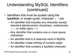 24PHP Programming with MySQL, 2nd Edition
Understanding MySQL Identifiers
(continued)
• Identifiers that must be quoted using the
backtick, or single quote, character (`)are
– An identifier that includes any character except
standard alphanumeric characters, underscores
(_) or dollar signs ($)
– Any identifier that contains one or more space
characters
– An identifier that is a reserved word in MySQL
– An identifier made entirely of numeric digits
– An identifier that contains a backtick character
 