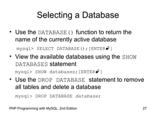 27PHP Programming with MySQL, 2nd Edition
Selecting a Database
• Use the DATABASE() function to return the
name of the currently active database
mysql> SELECT DATABASE();[ENTER]
• View the available databases using the SHOW
DATABASES statement
mysql> SHOW databases;[ENTER]
• Use the DROP DATABASE statement to remove
all tables and delete a database
mysql> DROP DATABASE database;
 
