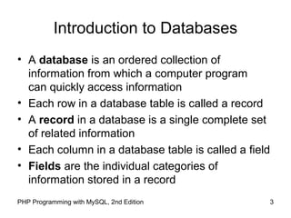 3PHP Programming with MySQL, 2nd Edition
Introduction to Databases
• A database is an ordered collection of
information from which a computer program
can quickly access information
• Each row in a database table is called a record
• A record in a database is a single complete set
of related information
• Each column in a database table is called a field
• Fields are the individual categories of
information stored in a record
 
