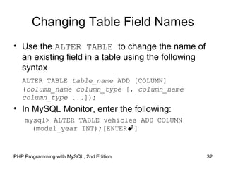 Changing Table Field Names
• Use the ALTER TABLE to change the name of
an existing field in a table using the following
syntax
ALTER TABLE table_name ADD [COLUMN]
(column_name column_type [, column_name
column_type ...]);
• In MySQL Monitor, enter the following:
mysql> ALTER TABLE vehicles ADD COLUMN
(model_year INT);[ENTER]
32PHP Programming with MySQL, 2nd Edition
 
