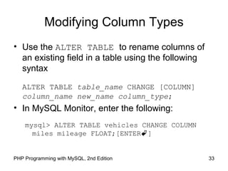 Modifying Column Types
• Use the ALTER TABLE to rename columns of
an existing field in a table using the following
syntax
ALTER TABLE table_name CHANGE [COLUMN]
column_name new_name column_type;
• In MySQL Monitor, enter the following:
mysql> ALTER TABLE vehicles CHANGE COLUMN
miles mileage FLOAT;[ENTER]
33PHP Programming with MySQL, 2nd Edition
 