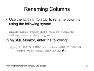 Renaming Columns
• Use the ALTER TABLE to rename columns
using the following syntax
ALTER TABLE table_name MODIFY [COLUMN]
column_name column_type;
In MySQL Monitor, enter the following:
mysql> ALTER TABLE vehicles MODIFY COLUMN
model_year SMALLINT;[ENTER]
34PHP Programming with MySQL, 2nd Edition
 
