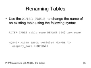 Renaming Tables
• Use the ALTER TABLE to change the name of
an existing table using the following syntax
ALTER TABLE table_name RENAME [TO] new_name;
mysql> ALTER TABLE vehicles RENAME TO
company_cars;[ENTER]
35PHP Programming with MySQL, 2nd Edition
 