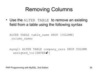 Removing Columns
• Use the ALTER TABLE to remove an existing
field from a table using the following syntax
ALTER TABLE table_name DROP [COLUMN]
column_name;
mysql> ALTER TABLE company_cars DROP COLUMN
assigned_to;[ENTER]
36PHP Programming with MySQL, 2nd Edition
 