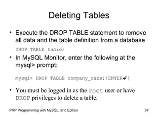 Deleting Tables
• Execute the DROP TABLE statement to remove
all data and the table definition from a database
DROP TABLE table;
• In MySQL Monitor, enter the following at the
mysql> prompt:
mysql> DROP TABLE company_cars;[ENTER]
• You must be logged in as the root user or have
DROP privileges to delete a table.
37PHP Programming with MySQL, 2nd Edition
 