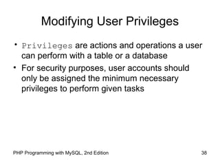 Modifying User Privileges
• Privileges are actions and operations a user
can perform with a table or a database
• For security purposes, user accounts should
only be assigned the minimum necessary
privileges to perform given tasks
38PHP Programming with MySQL, 2nd Edition
 