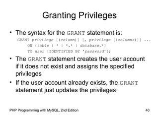 40PHP Programming with MySQL, 2nd Edition
Granting Privileges
• The syntax for the GRANT statement is:
GRANT privilege [(column)] [, privilege [(columns)]] ...
ON {table | * | *.* | database.*}
TO user [IDENTIFIED BY 'password'];
• The GRANT statement creates the user account
if it does not exist and assigns the specified
privileges
• If the user account already exists, the GRANT
statement just updates the privileges
 