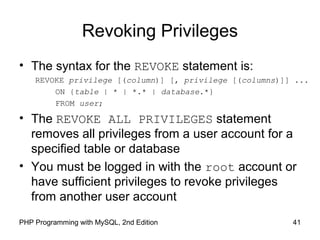 41PHP Programming with MySQL, 2nd Edition
Revoking Privileges
• The syntax for the REVOKE statement is:
REVOKE privilege [(column)] [, privilege [(columns)]] ...
ON {table | * | *.* | database.*}
FROM user;
• The REVOKE ALL PRIVILEGES statement
removes all privileges from a user account for a
specified table or database
• You must be logged in with the root account or
have sufficient privileges to revoke privileges
from another user account
 