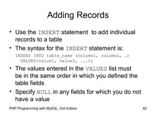 42PHP Programming with MySQL, 2nd Edition
Adding Records
• Use the INSERT statement to add individual
records to a table
• The syntax for the INSERT statement is:
INSERT INTO table_name (column1, column2, …)
VALUES(value1, value2, ...);
• The values entered in the VALUES list must
be in the same order in which you defined the
table fields
• Specify NULL in any fields for which you do not
have a value
 