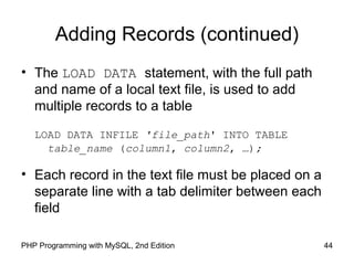 Adding Records (continued)
• The LOAD DATA statement, with the full path
and name of a local text file, is used to add
multiple records to a table
LOAD DATA INFILE 'file_path' INTO TABLE
table_name (column1, column2, …);
• Each record in the text file must be placed on a
separate line with a tab delimiter between each
field
44PHP Programming with MySQL, 2nd Edition
 