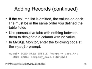 Adding Records (continued)
• If the column list is omitted, the values on each
line must be in the same order you defined the
table fields
• Use consecutive tabs with nothing between
them to designate a column with no value
• In MySQL Monitor, enter the following code at
the mysql> prompt:
mysql> LOAD DATA INFILE 'company_cars.txt'
INTO TABLE company_cars;[ENTER]
45PHP Programming with MySQL, 2nd Edition
 