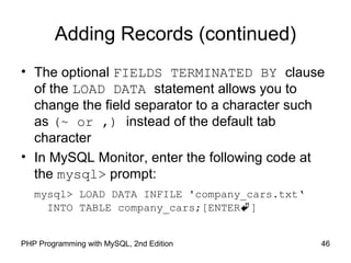 Adding Records (continued)
• The optional FIELDS TERMINATED BY clause
of the LOAD DATA statement allows you to
change the field separator to a character such
as (~ or ,) instead of the default tab
character
• In MySQL Monitor, enter the following code at
the mysql> prompt:
mysql> LOAD DATA INFILE 'company_cars.txt‘
INTO TABLE company_cars;[ENTER]
46PHP Programming with MySQL, 2nd Edition
 