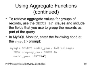 Using Aggregate Functions
(continued)
• To retrieve aggregate values for groups of
records, use the GROUP BY clause and include
the fields that you use to group the records as
part of the query
• In MySQL Monitor, enter the following code at
the mysql> prompt:
mysql> SELECT model_year, AVG(mileage)
FROM company_cars GROUP BY
model_year;[ENTER]
50PHP Programming with MySQL, 2nd Edition
 