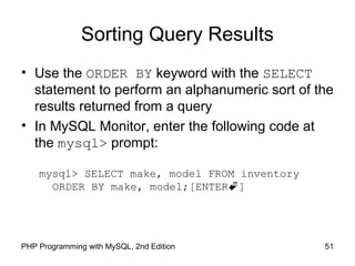 51PHP Programming with MySQL, 2nd Edition
Sorting Query Results
• Use the ORDER BY keyword with the SELECT
statement to perform an alphanumeric sort of the
results returned from a query
• In MySQL Monitor, enter the following code at
the mysql> prompt:
mysql> SELECT make, model FROM inventory
ORDER BY make, model;[ENTER]
 