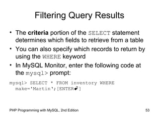 53PHP Programming with MySQL, 2nd Edition
Filtering Query Results
• The criteria portion of the SELECT statement
determines which fields to retrieve from a table
• You can also specify which records to return by
using the WHERE keyword
• In MySQL Monitor, enter the following code at
the mysql> prompt:
mysql> SELECT * FROM inventory WHERE
make='Martin‘;[ENTER]
 
