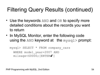 54PHP Programming with MySQL, 2nd Edition
Filtering Query Results (continued)
• Use the keywords AND and OR to specify more
detailed conditions about the records you want
to return
• In MySQL Monitor, enter the following code
using the AND keyword at the mysql> prompt:
mysql> SELECT * FROM company_cars
WHERE model_year=2007 AND
mileage<60000;[ENTER]
 