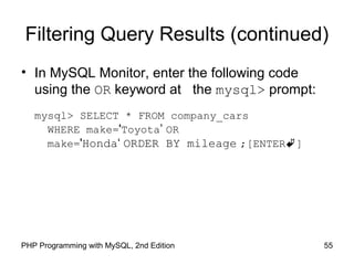 55PHP Programming with MySQL, 2nd Edition
Filtering Query Results (continued)
• In MySQL Monitor, enter the following code
using the OR keyword at the mysql> prompt:
mysql> SELECT * FROM company_cars
WHERE make='Toyota’ OR
make='Honda‘ ORDER BY mileage ;[ENTER]
 