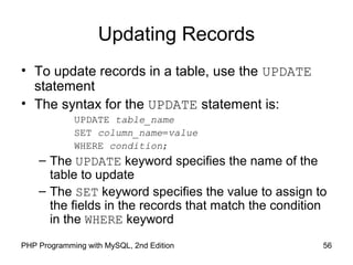 56PHP Programming with MySQL, 2nd Edition
Updating Records
• To update records in a table, use the UPDATE
statement
• The syntax for the UPDATE statement is:
UPDATE table_name
SET column_name=value
WHERE condition;
– The UPDATE keyword specifies the name of the
table to update
– The SET keyword specifies the value to assign to
the fields in the records that match the condition
in the WHERE keyword
 