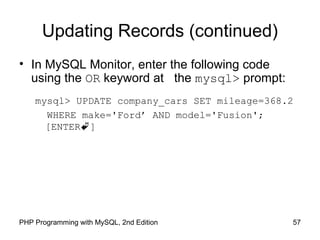 57PHP Programming with MySQL, 2nd Edition
Updating Records (continued)
• In MySQL Monitor, enter the following code
using the OR keyword at the mysql> prompt:
mysql> UPDATE company_cars SET mileage=368.2
WHERE make='Ford’ AND model='Fusion';
[ENTER]
 