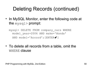 59PHP Programming with MySQL, 2nd Edition
Deleting Records (continued)
• In MySQL Monitor, enter the following code at
the mysql> prompt:
mysql> DELETE FROM company_cars WHERE
model_year=2006 AND make='Honda'
AND model='Accord';[ENTER]
• To delete all records from a table, omit the
WHERE clause
 