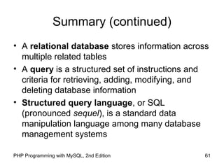 61PHP Programming with MySQL, 2nd Edition
Summary (continued)
• A relational database stores information across
multiple related tables
• A query is a structured set of instructions and
criteria for retrieving, adding, modifying, and
deleting database information
• Structured query language, or SQL
(pronounced sequel), is a standard data
manipulation language among many database
management systems
 