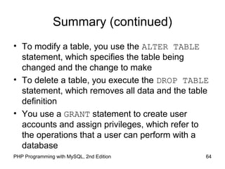 64PHP Programming with MySQL, 2nd Edition
Summary (continued)
• To modify a table, you use the ALTER TABLE
statement, which specifies the table being
changed and the change to make
• To delete a table, you execute the DROP TABLE
statement, which removes all data and the table
definition
• You use a GRANT statement to create user
accounts and assign privileges, which refer to
the operations that a user can perform with a
database
 