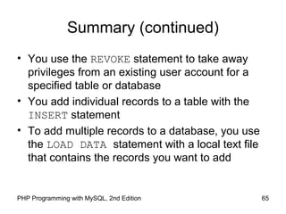 65PHP Programming with MySQL, 2nd Edition
Summary (continued)
• You use the REVOKE statement to take away
privileges from an existing user account for a
specified table or database
• You add individual records to a table with the
INSERT statement
• To add multiple records to a database, you use
the LOAD DATA statement with a local text file
that contains the records you want to add
 