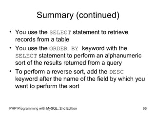 66PHP Programming with MySQL, 2nd Edition
Summary (continued)
• You use the SELECT statement to retrieve
records from a table
• You use the ORDER BY keyword with the
SELECT statement to perform an alphanumeric
sort of the results returned from a query
• To perform a reverse sort, add the DESC
keyword after the name of the field by which you
want to perform the sort
 