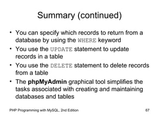 67PHP Programming with MySQL, 2nd Edition
Summary (continued)
• You can specify which records to return from a
database by using the WHERE keyword
• You use the UPDATE statement to update
records in a table
• You use the DELETE statement to delete records
from a table
• The phpMyAdmin graphical tool simplifies the
tasks associated with creating and maintaining
databases and tables
 