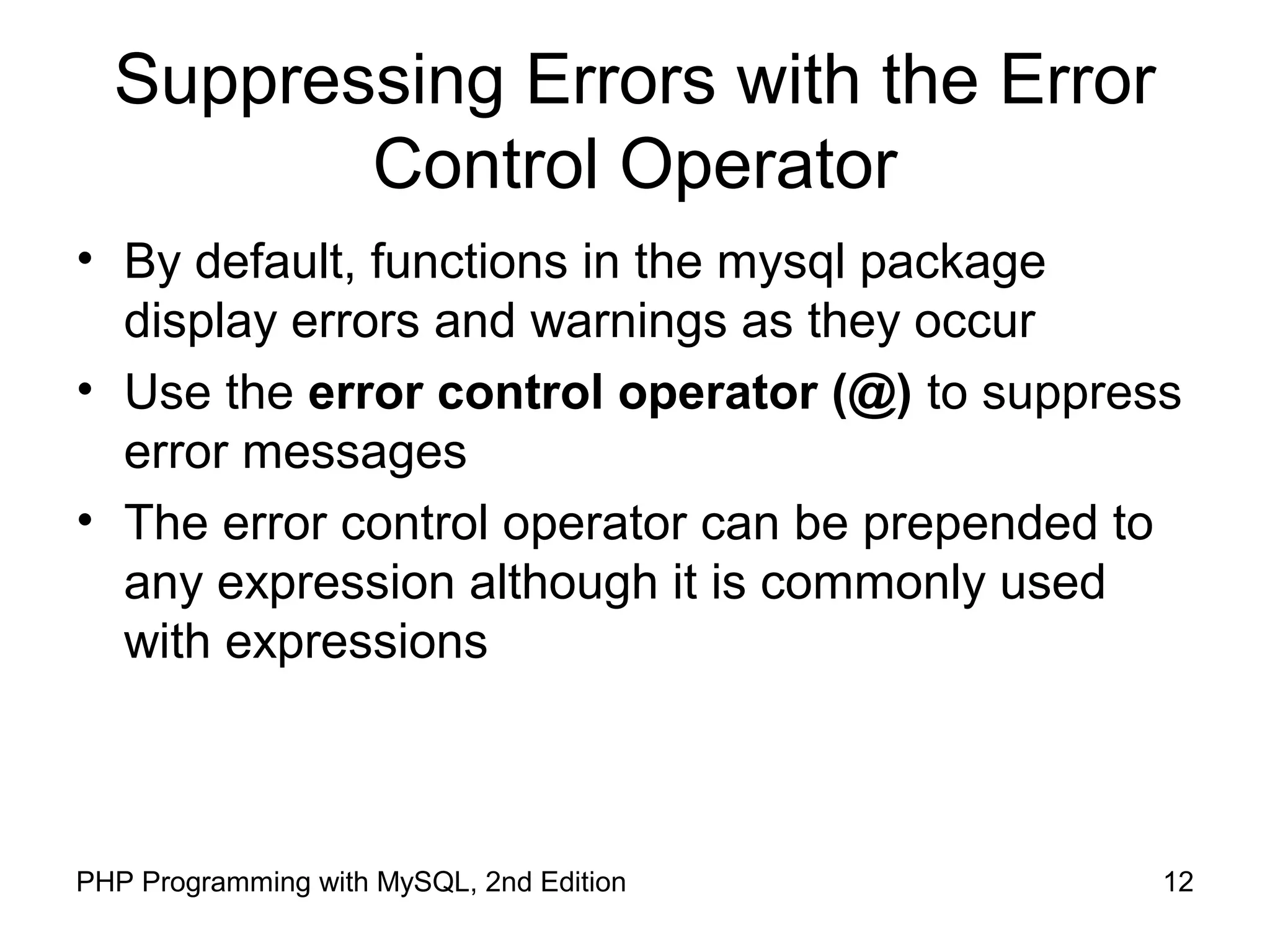 12PHP Programming with MySQL, 2nd Edition
Suppressing Errors with the Error
Control Operator
• By default, functions in the mysql package
display errors and warnings as they occur
• Use the error control operator (@) to suppress
error messages
• The error control operator can be prepended to
any expression although it is commonly used
with expressions
 