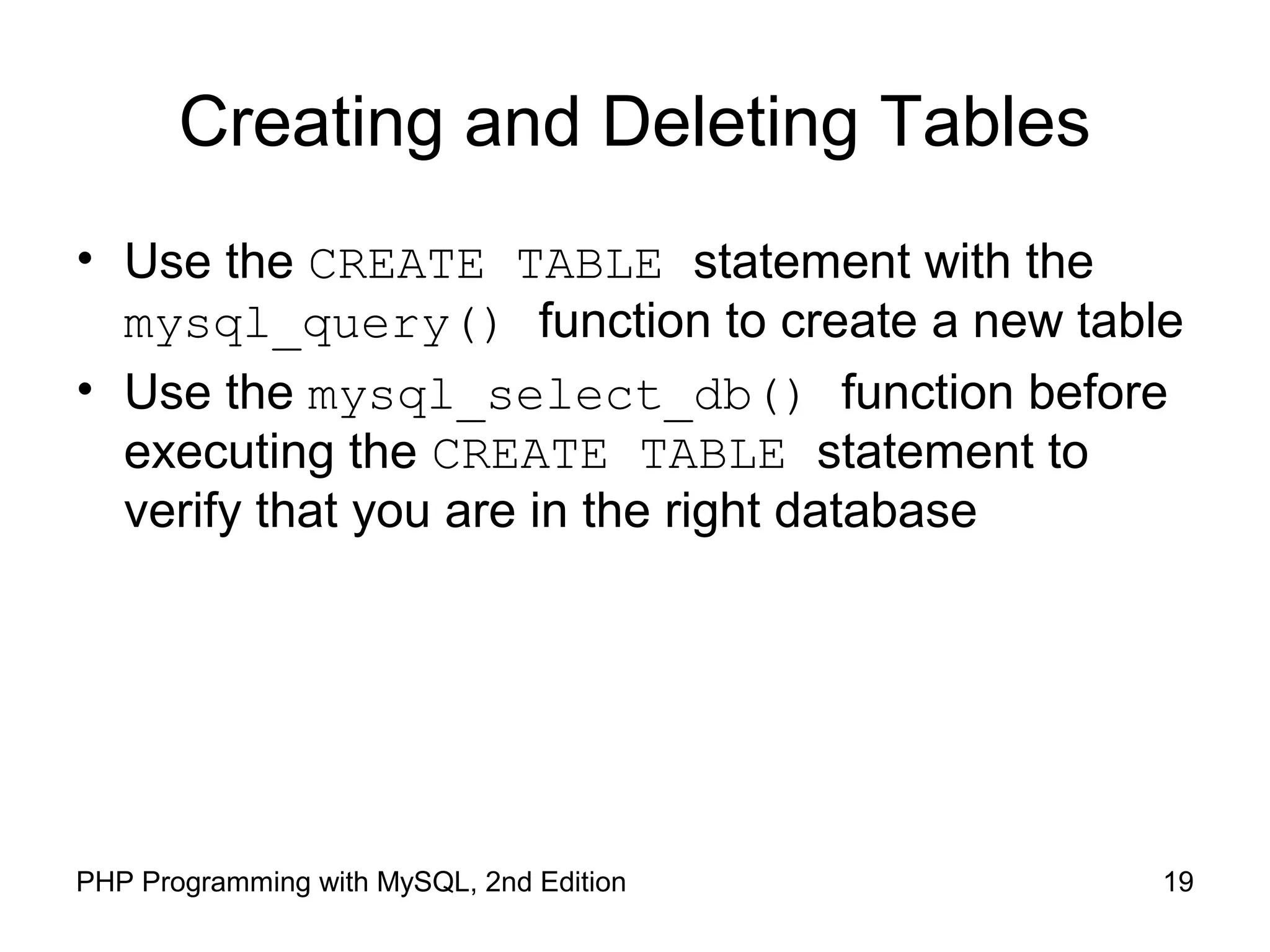Creating and Deleting Tables
• Use the CREATE TABLE statement with the
mysql_query() function to create a new table
• Use the mysql_select_db() function before
executing the CREATE TABLE statement to
verify that you are in the right database
19PHP Programming with MySQL, 2nd Edition
 