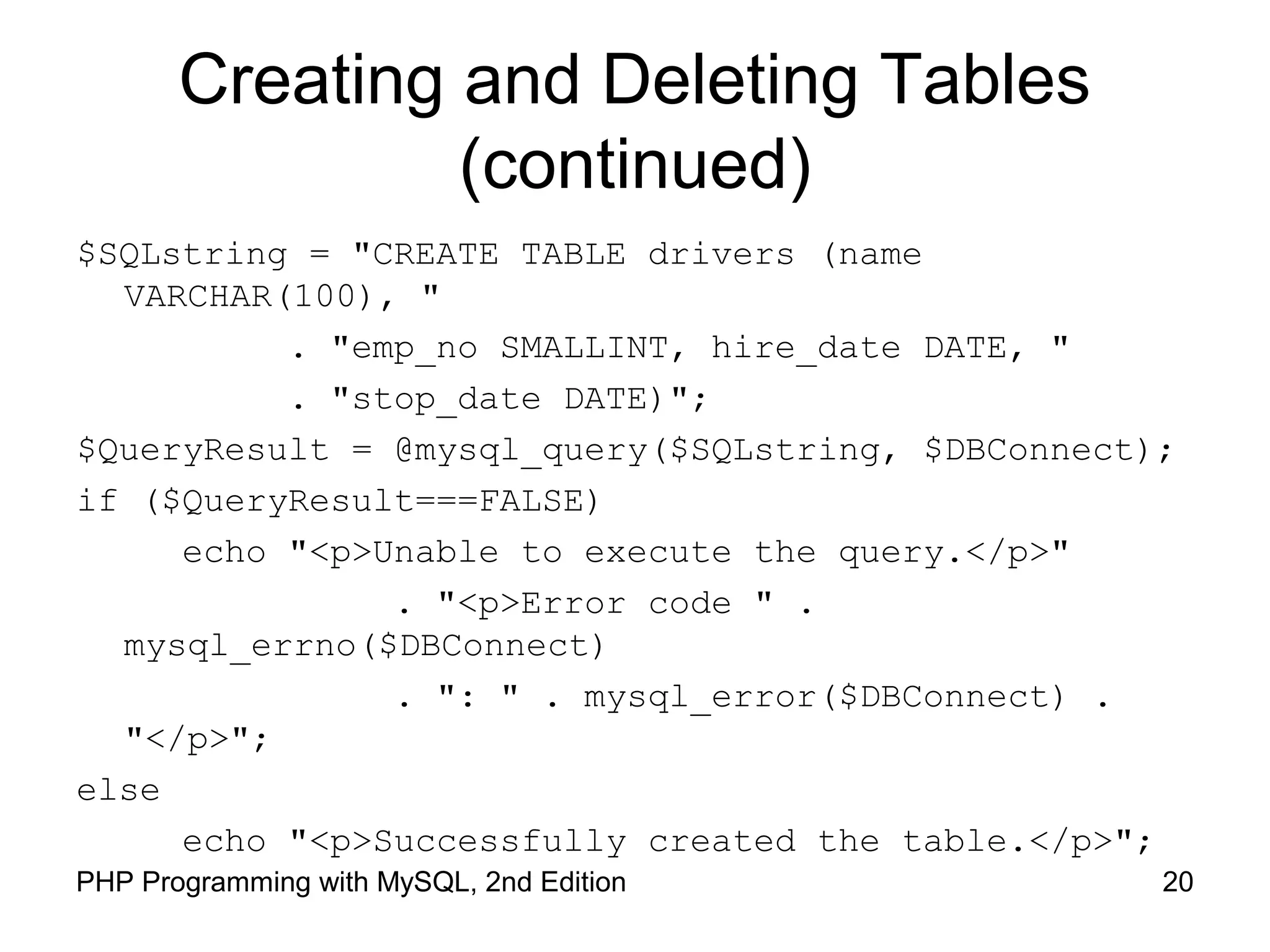 Creating and Deleting Tables
(continued)
$SQLstring = "CREATE TABLE drivers (name
VARCHAR(100), "
. "emp_no SMALLINT, hire_date DATE, "
. "stop_date DATE)";
$QueryResult = @mysql_query($SQLstring, $DBConnect);
if ($QueryResult===FALSE)
echo "<p>Unable to execute the query.</p>"
. "<p>Error code " .
mysql_errno($DBConnect)
. ": " . mysql_error($DBConnect) .
"</p>";
else
echo "<p>Successfully created the table.</p>";
20PHP Programming with MySQL, 2nd Edition
 
